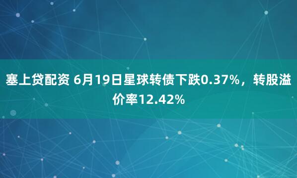 塞上贷配资 6月19日星球转债下跌0.37%，转股溢价率12.42%