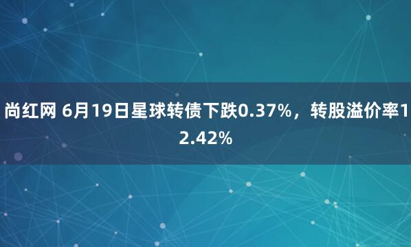 尚红网 6月19日星球转债下跌0.37%，转股溢价率12.42%