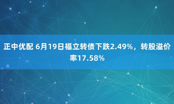 正中优配 6月19日福立转债下跌2.49%，转股溢价率17.58%
