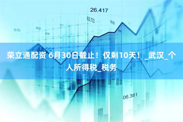 荣立通配资 6月30日截止！仅剩10天！_武汉_个人所得税_税务