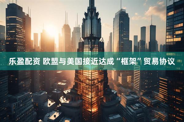 乐盈配资 欧盟与美国接近达成“框架”贸易协议