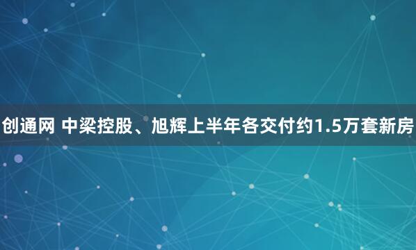 创通网 中梁控股、旭辉上半年各交付约1.5万套新房