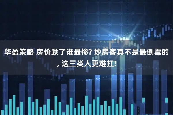 华盈策略 房价跌了谁最惨? 炒房客真不是最倒霉的, 这三类人更难扛!
