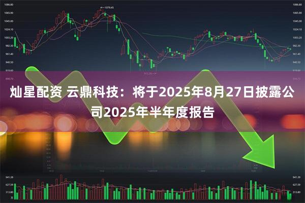 灿星配资 云鼎科技：将于2025年8月27日披露公司2025年半年度报告