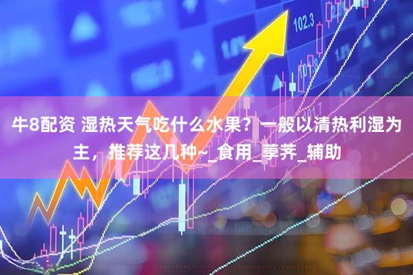 牛8配资 湿热天气吃什么水果？一般以清热利湿为主，推荐这几种~_食用_荸荠_辅助