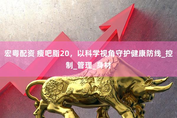 宏粤配资 瘦吧脂20，以科学视角守护健康防线_控制_管理_身材