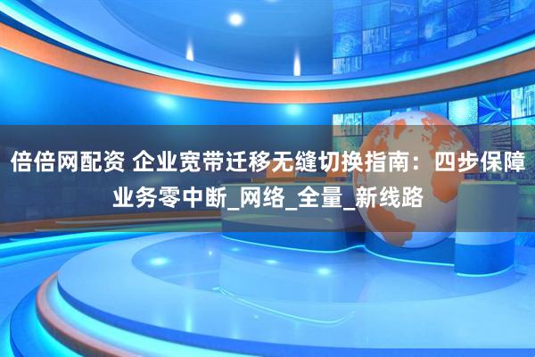 倍倍网配资 企业宽带迁移无缝切换指南：四步保障业务零中断_网络_全量_新线路