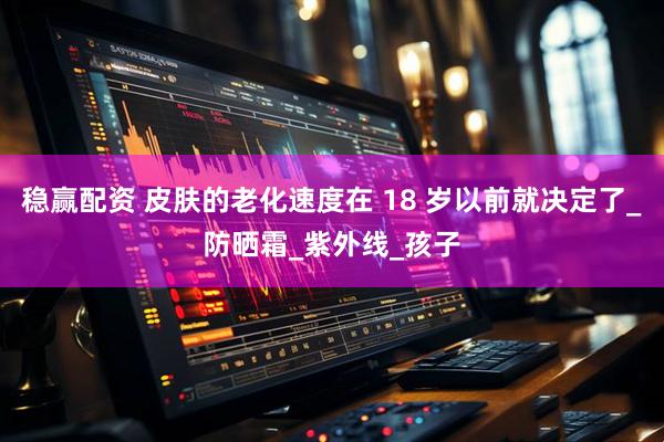稳赢配资 皮肤的老化速度在 18 岁以前就决定了_防晒霜_紫外线_孩子