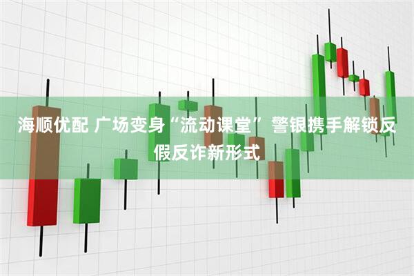 海顺优配 广场变身“流动课堂” 警银携手解锁反假反诈新形式