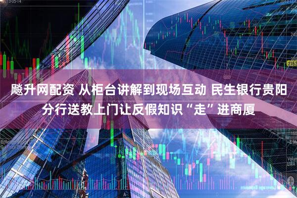 飚升网配资 从柜台讲解到现场互动 民生银行贵阳分行送教上门让反假知识“走”进商厦