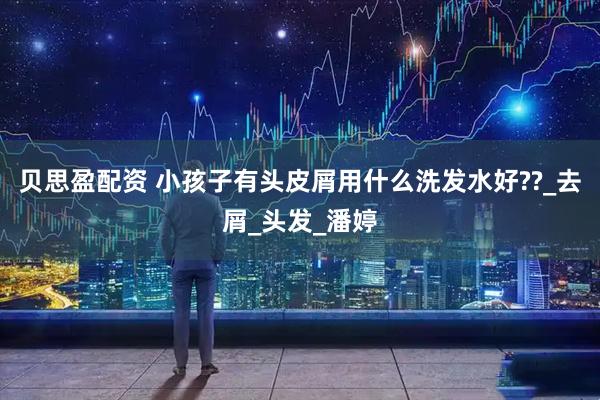 贝思盈配资 小孩子有头皮屑用什么洗发水好??_去屑_头发_潘婷