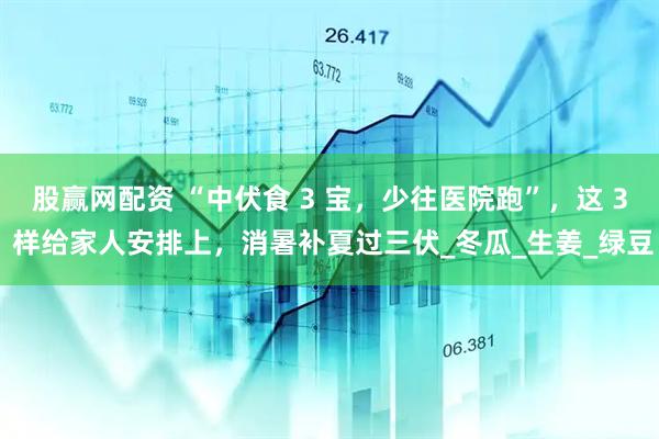 股赢网配资 “中伏食 3 宝，少往医院跑”，这 3 样给家人安排上，消暑补夏过三伏_冬瓜_生姜_绿豆