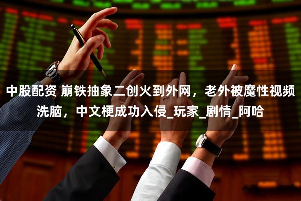 中股配资 崩铁抽象二创火到外网，老外被魔性视频洗脑，中文梗成功入侵_玩家_剧情_阿哈