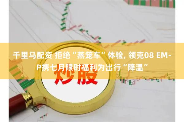 千里马配资 拒绝“蒸笼车”体验, 领克08 EM-P携七月限时福利为出行“降温”
