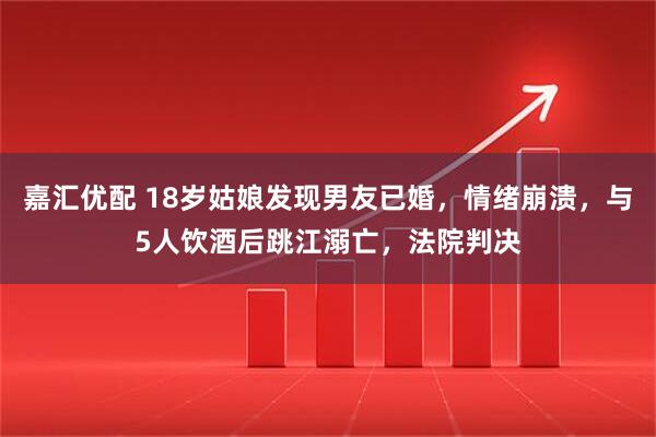 嘉汇优配 18岁姑娘发现男友已婚，情绪崩溃，与5人饮酒后跳江溺亡，法院判决