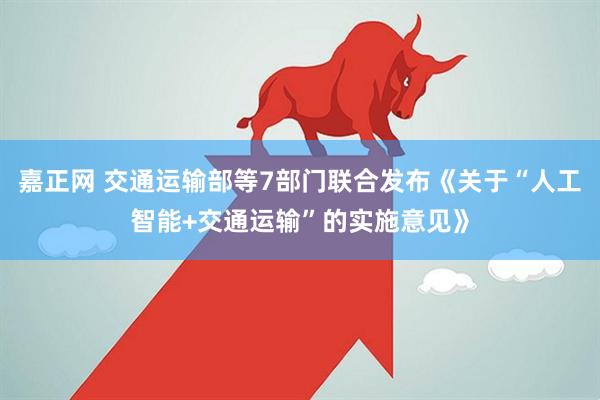 嘉正网 交通运输部等7部门联合发布《关于“人工智能+交通运输”的实施意见》