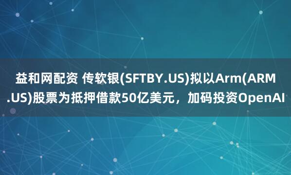 益和网配资 传软银(SFTBY.US)拟以Arm(ARM.US)股票为抵押借款50亿美元,加码投资OpenAI